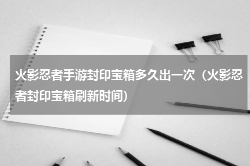 火影忍者手游封印宝箱多久出一次（火影忍者封印宝箱刷新时间）