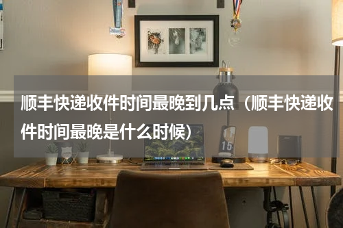 顺丰快递收件时间最晚到几点（顺丰快递收件时间最晚是什么时候）