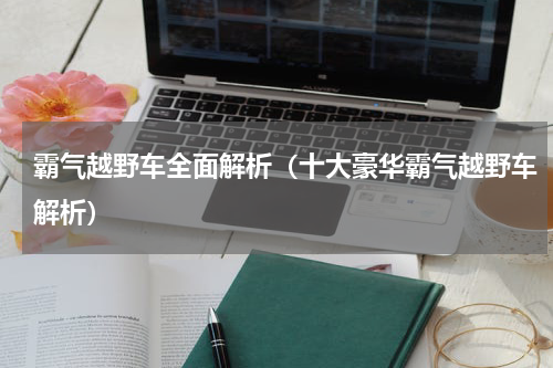 霸气越野车全面解析（十大豪华霸气越野车解析）