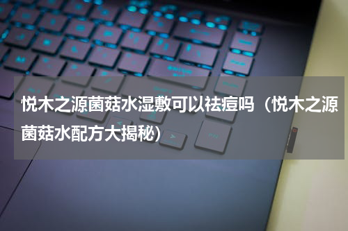 悦木之源菌菇水湿敷可以祛痘吗（悦木之源菌菇水配方大揭秘）