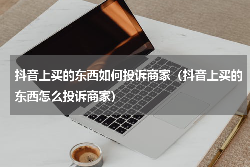 抖音上买的东西如何投诉商家（抖音上买的东西怎么投诉商家）