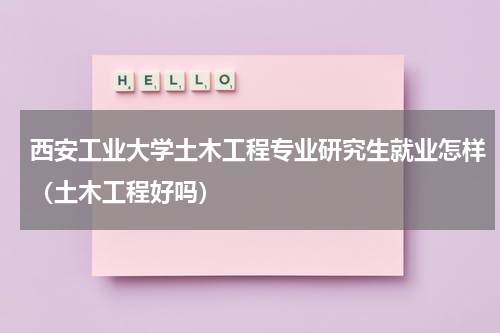 西安工业大学土木工程专业研究生就业怎样（土木工程好吗）