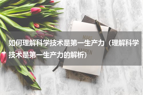 如何理解科学技术是第一生产力（理解科学技术是第一生产力的解析）