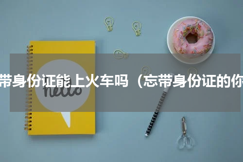 忘带身份证能上火车吗（忘带身份证的你）