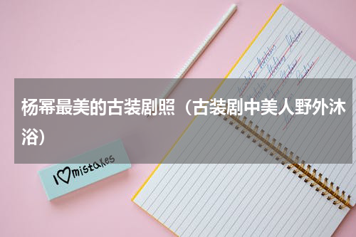 杨幂最美的古装剧照（古装剧中美人野外沐浴）