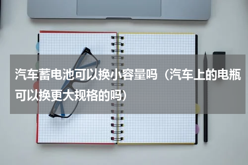 汽车蓄电池可以换小容量吗（汽车上的电瓶可以换更大规格的吗）