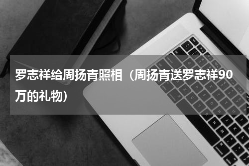 罗志祥给周扬青照相（周扬青送罗志祥90万的礼物）