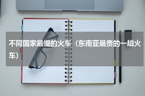 不同国家最慢的火车（东南亚最贵的一趟火车）