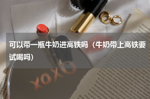 可以带一瓶牛奶进高铁吗（牛奶带上高铁要试喝吗）