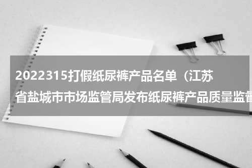 2022315打假纸尿裤产品名单（江苏省盐城市市场监管局发布纸尿裤产品质量监督抽查分析报告）