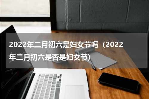 2022年二月初六是妇女节吗（2022年二月初六是否是妇女节）