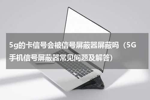 5g的卡信号会被信号屏蔽器屏蔽吗（5G手机信号屏蔽器常见问题及解答）