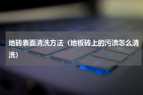 地砖表面清洗方法（地板砖上的污渍怎么清洗）