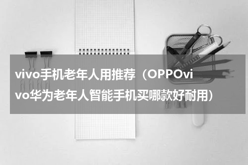 vivo手机老年人用推荐（OPPOvivo华为老年人智能手机买哪款好耐用）