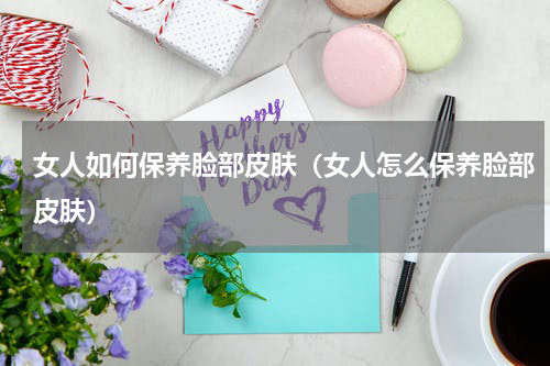 女人如何保养脸部皮肤（女人怎么保养脸部皮肤）