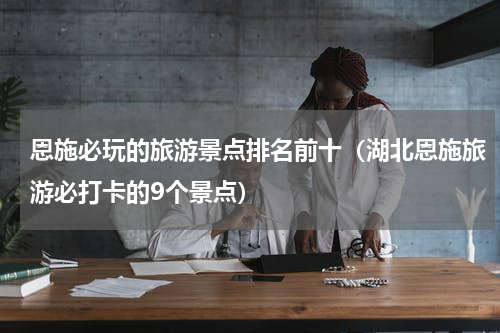 恩施必玩的旅游景点排名前十（湖北恩施旅游必打卡的9个景点）