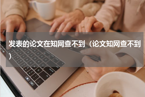 发表的论文在知网查不到（论文知网查不到）