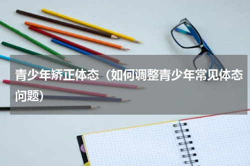 青少年矫正体态（如何调整青少年常见体态问题）