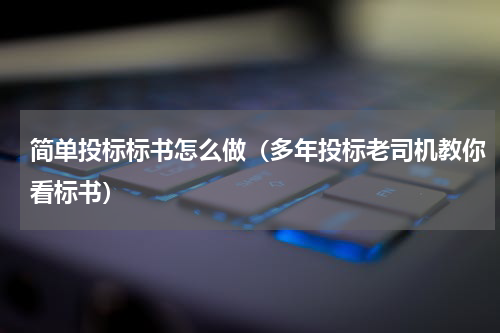 简单投标标书怎么做（多年投标老司机教你看标书）