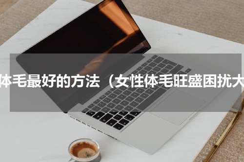 去体毛最好的方法（女性体毛旺盛困扰大）