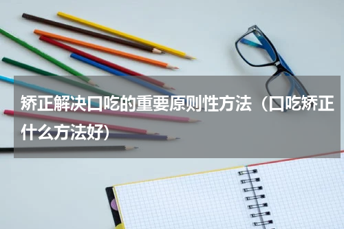 矫正解决口吃的重要原则性方法（口吃矫正什么方法好）