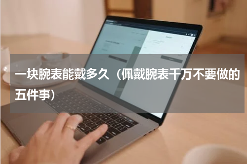 一块腕表能戴多久（佩戴腕表千万不要做的五件事）