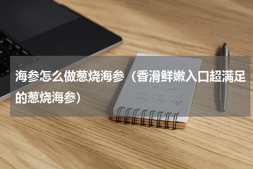 海参怎么做葱烧海参（香滑鲜嫩入口超满足的葱烧海参）