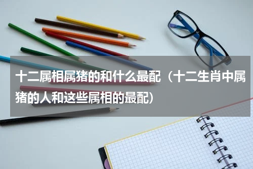 十二属相属猪的和什么最配（十二生肖中属猪的人和这些属相的最配）
