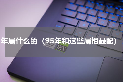 95年属什么的（95年和这些属相最配）