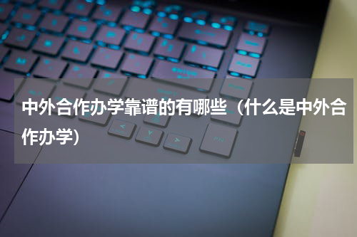 中外合作办学靠谱的有哪些（什么是中外合作办学）