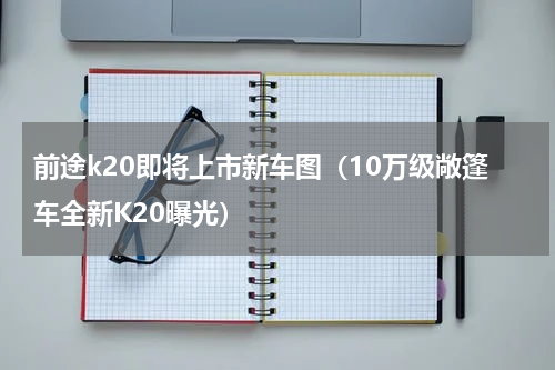 前途k20即将上市新车图（10万级敞篷车全新K20曝光）