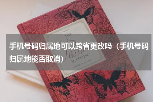 手机号码归属地可以跨省更改吗（手机号码归属地能否取消）
