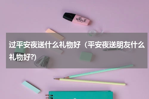 过平安夜送什么礼物好（平安夜送朋友什么礼物好?）