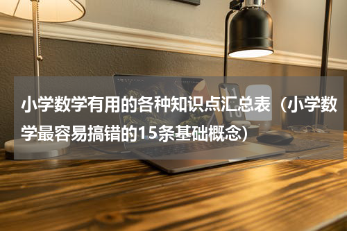 小学数学有用的各种知识点汇总表（小学数学最容易搞错的15条基础概念）