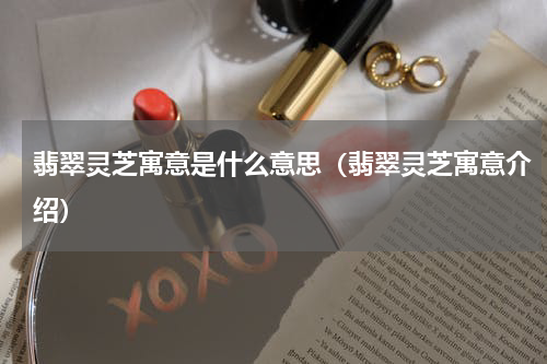 翡翠灵芝寓意是什么意思（翡翠灵芝寓意介绍）