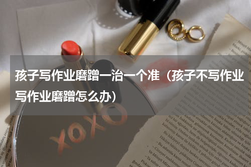孩子写作业磨蹭一治一个准（孩子不写作业写作业磨蹭怎么办）