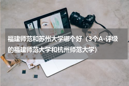 福建师范和苏州大学哪个好（3个A-评级的福建师范大学和杭州师范大学）