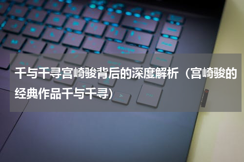 千与千寻宫崎骏背后的深度解析（宫崎骏的经典作品千与千寻）