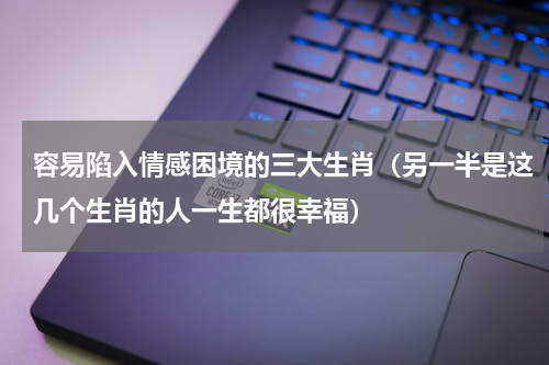 容易陷入情感困境的三大生肖（另一半是这几个生肖的人一生都很幸福）