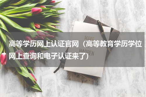 高等学历网上认证官网（高等教育学历学位网上查询和电子认证来了）