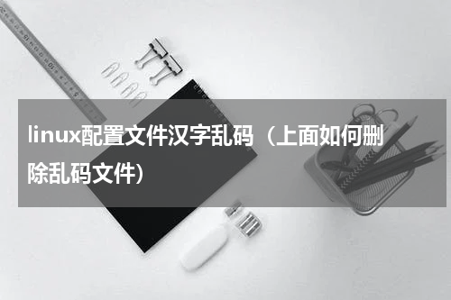 linux配置文件汉字乱码（上面如何删除乱码文件）