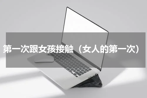 第一次跟女孩接触（女人的第一次）
