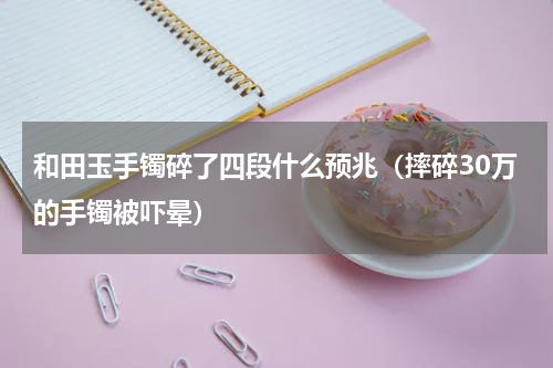 和田玉手镯碎了四段什么预兆（摔碎30万的手镯被吓晕）