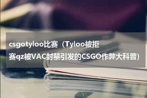 csgotyloo比赛（Tyloo被拒赛qz被VAC封禁引发的CSGO作弊大科普）