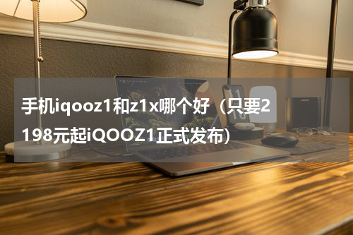 手机iqooz1和z1x哪个好（只要2198元起iQOOZ1正式发布）