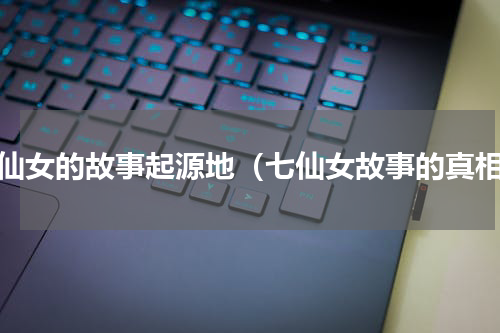七仙女的故事起源地（七仙女故事的真相）
