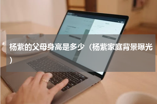 杨紫的父母身高是多少（杨紫家庭背景曝光）