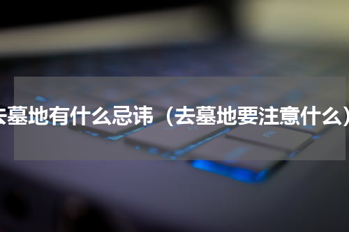 去墓地有什么忌讳（去墓地要注意什么）