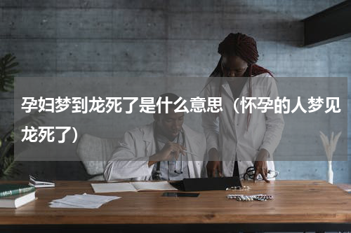 孕妇梦到龙死了是什么意思（怀孕的人梦见龙死了）