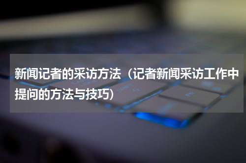 新闻记者的采访方法（记者新闻采访工作中提问的方法与技巧）